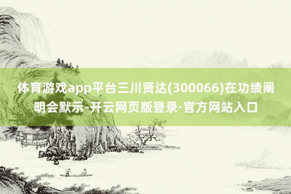 体育游戏app平台三川贤达(300066)在功绩阐明会默示-开云网页版登录·官方网站入口