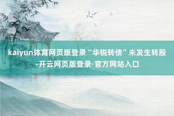kaiyun体育网页版登录“华锐转债”未发生转股-开云网页版登录·官方网站入口