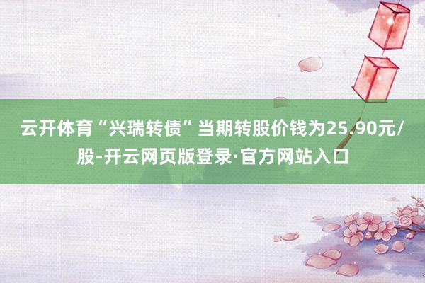 云开体育“兴瑞转债”当期转股价钱为25.90元/股-开云网页版登录·官方网站入口