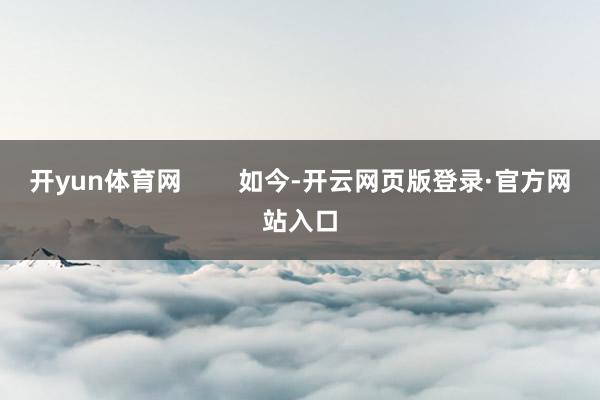 开yun体育网 如今-开云网页版登录·官方网站入口