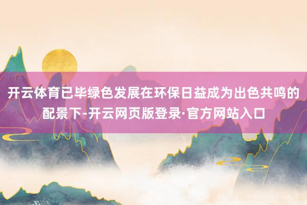 开云体育已毕绿色发展在环保日益成为出色共鸣的配景下-开云网页版登录·官方网站入口