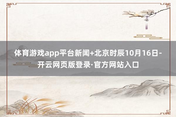 体育游戏app平台　　新闻+　　北京时辰10月16日-开云网页版登录·官方网站入口