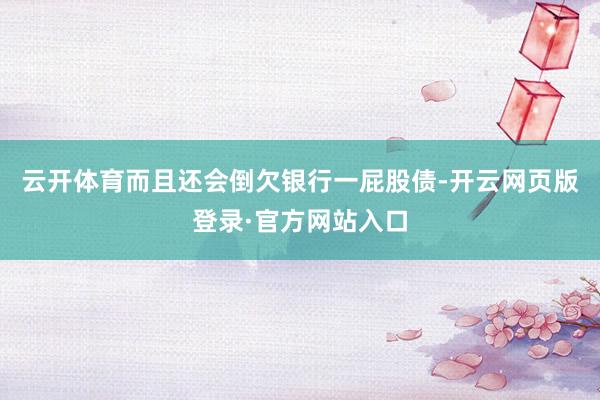 云开体育而且还会倒欠银行一屁股债-开云网页版登录·官方网站入口