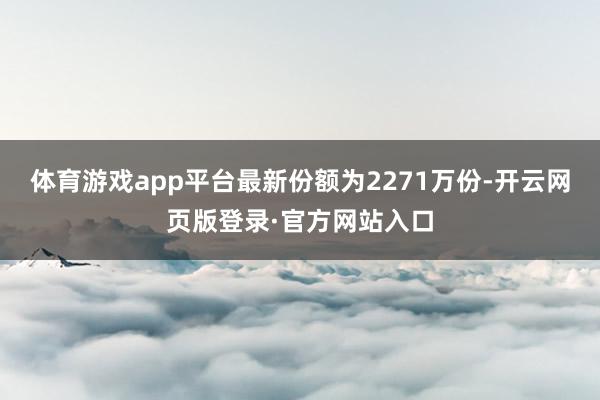 体育游戏app平台最新份额为2271万份-开云网页版登录·官方网站入口