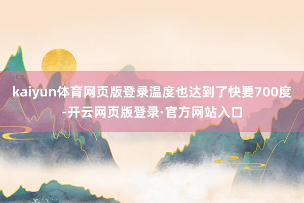 kaiyun体育网页版登录温度也达到了快要700度-开云网页版登录·官方网站入口