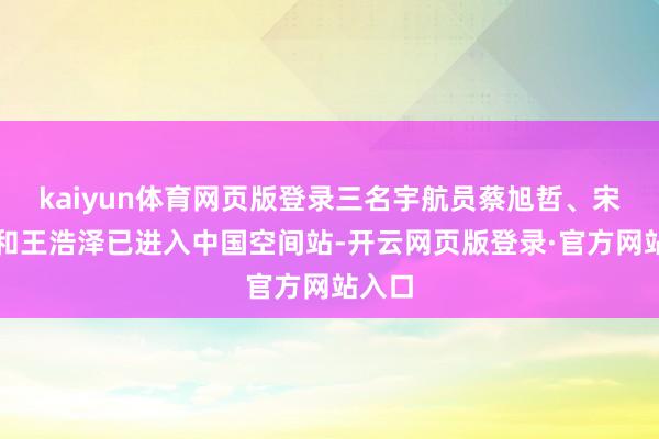 kaiyun体育网页版登录三名宇航员蔡旭哲、宋令东和王浩泽已进入中国空间站-开云网页版登录·官方网站入口