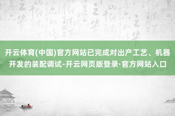 开云体育(中国)官方网站已完成对出产工艺、机器开发的装配调试-开云网页版登录·官方网站入口