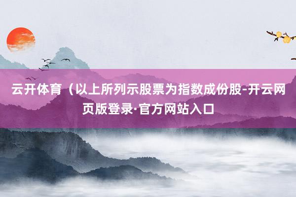 云开体育(以上所列示股票为指数成份股-开云网页版登录·官方网站入口