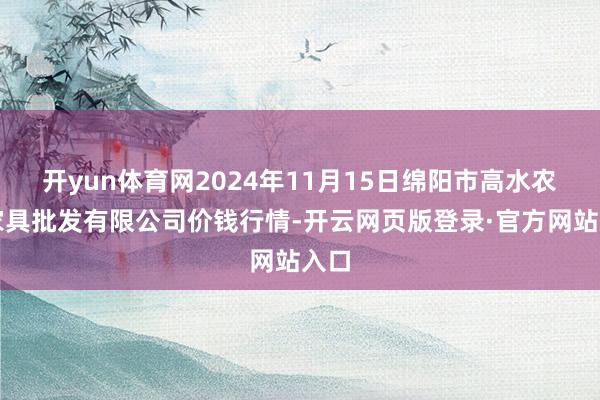 开yun体育网2024年11月15日绵阳市高水农副家具批发有限公司价钱行情-开云网页版登录·官方网站入口