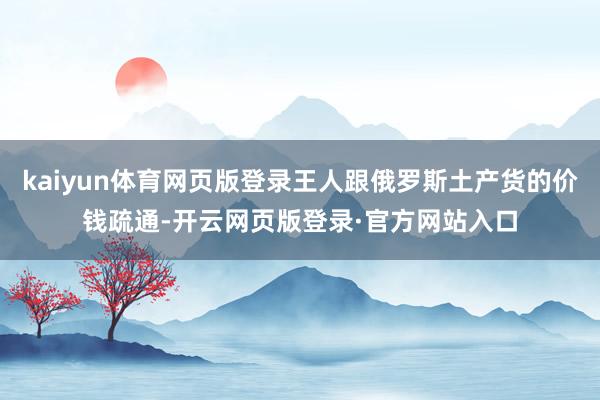 kaiyun体育网页版登录王人跟俄罗斯土产货的价钱疏通-开云网页版登录·官方网站入口