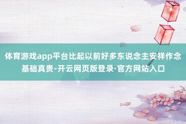体育游戏app平台比起以前好多东说念主安祥作念基础真贵-开云网页版登录·官方网站入口