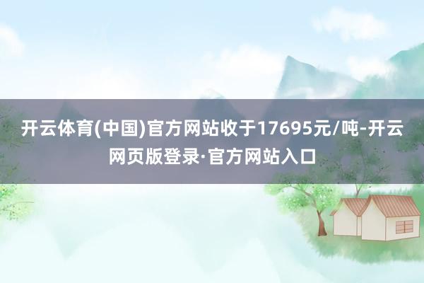 开云体育(中国)官方网站收于17695元/吨-开云网页版登录·官方网站入口