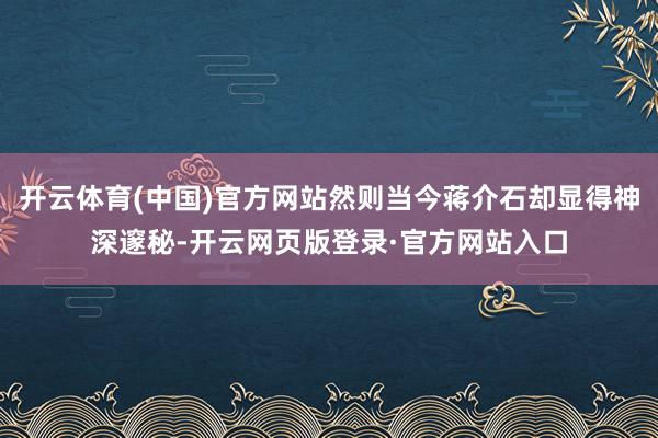 开云体育(中国)官方网站然则当今蒋介石却显得神深邃秘-开云网页版登录·官方网站入口