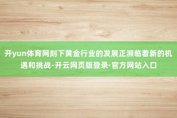 开yun体育网刻下黄金行业的发展正濒临着新的机遇和挑战-开云网页版登录·官方网站入口