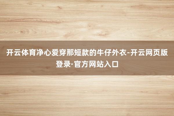 开云体育净心爱穿那短款的牛仔外衣-开云网页版登录·官方网站入口