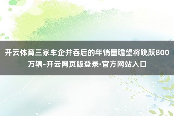 开云体育三家车企并吞后的年销量瞻望将跳跃800万辆-开云网页版登录·官方网站入口