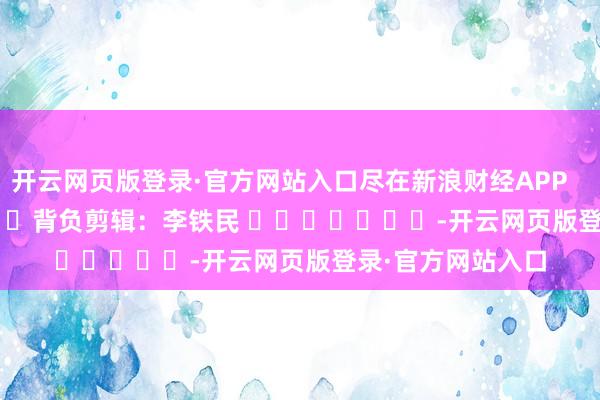 开云网页版登录·官方网站入口尽在新浪财经APP 背负剪辑:李铁民 -开云网页版登录·官方网站入口