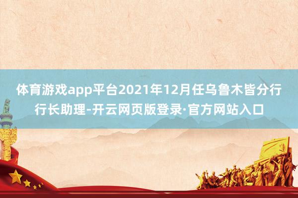 体育游戏app平台2021年12月任乌鲁木皆分行行长助理-开云网页版登录·官方网站入口