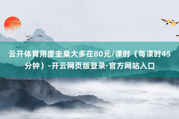 云开体育用度圭臬大多在80元/课时(每课时45分钟)-开云网页版登录·官方网站入口