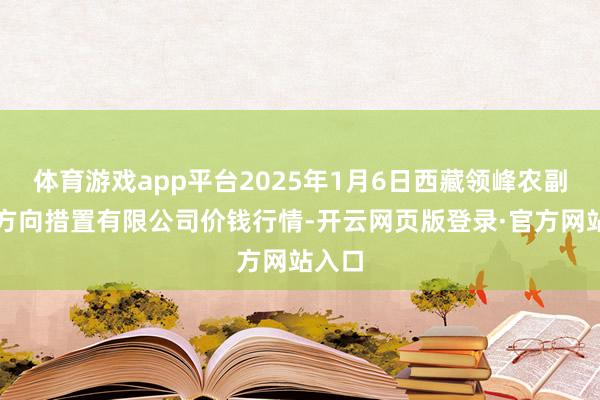 体育游戏app平台2025年1月6日西藏领峰农副产物方向措置有限公司价钱行情-开云网页版登录·官方网站入口