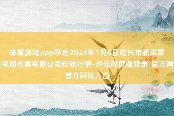 体育游戏app平台2025年1月6日绍兴市蔬菜果品批发来回市集有限公司价钱行情-开云网页版登录·官方网站入口
