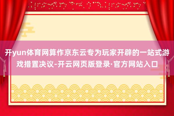 开yun体育网算作京东云专为玩家开辟的一站式游戏措置决议-开云网页版登录·官方网站入口