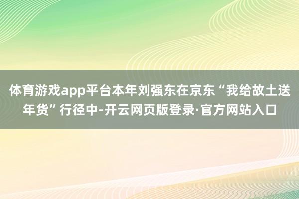 体育游戏app平台本年刘强东在京东“我给故土送年货”行径中-开云网页版登录·官方网站入口