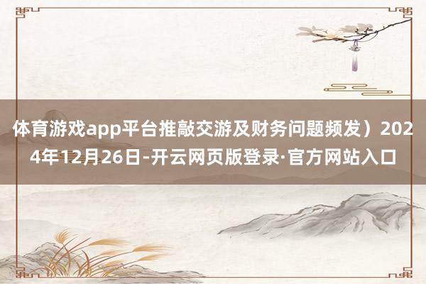 体育游戏app平台推敲交游及财务问题频发）2024年12月26日-开云网页版登录·官方网站入口