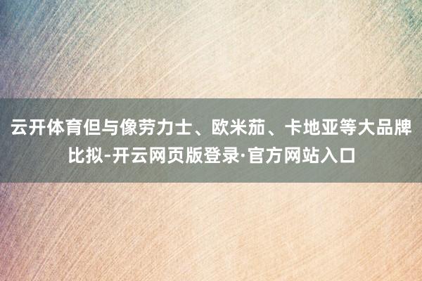 云开体育但与像劳力士、欧米茄、卡地亚等大品牌比拟-开云网页版登录·官方网站入口