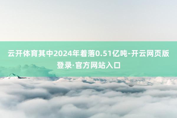 云开体育其中2024年着落0.51亿吨-开云网页版登录·官方网站入口